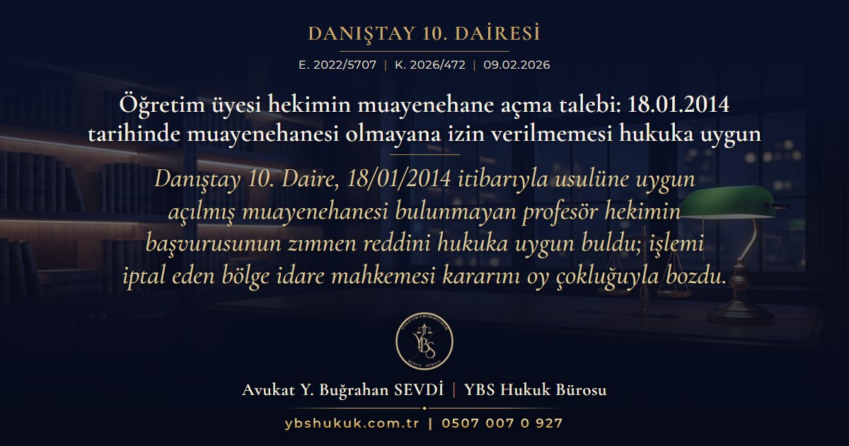 Danıştay 10. Dairesi, E. 2022/5707, K. 2026/472, 09.02.2026 | Öğretim üyesi hekimin muayenehane açma talebi: 18.01.2014 tarihinde muayenehanesi olmayana izin verilmemesi hukuka uygun | Danıştay 10. Daire, 18/01/2014 itibarıyla usulüne uygun açılmış muayenehanesi bulunmayan profesör hekimin başvurusunun zımnen reddini hukuka uygun buldu; işlemi iptal eden bölge idare mahkemesi kararını oy çokluğuyla bozdu.