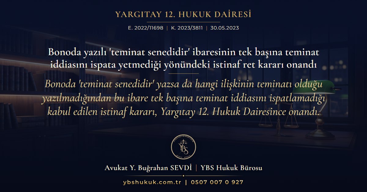 Yargıtay 12. Hukuk Dairesi, E. 2022/11698, K. 2023/3811, 30.05.2023 | Bonoda yazılı 'teminat senedidir' ibaresinin tek başına teminat iddiasını ispata yetmediği yönündeki istinaf ret kararı onandı | Bonoda 'teminat senedidir' yazsa da hangi ilişkinin teminatı olduğu yazılmadığından bu ibare tek başına teminat iddiasını ispatlamadığı kabul edilen istinaf kararı, Yargıtay 12. Hukuk Dairesince onandı.