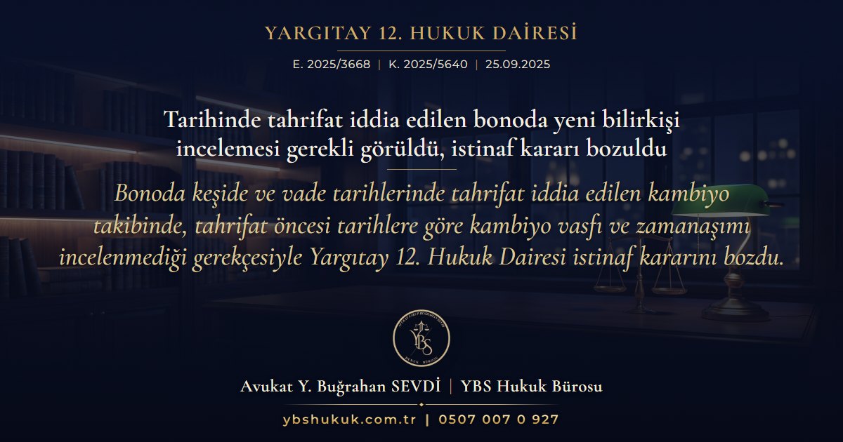 Yargıtay 12. Hukuk Dairesi, E. 2025/3668, K. 2025/5640, 25.09.2025 | Tarihinde tahrifat iddia edilen bonoda yeni bilirkişi incelemesi gerekli görüldü, istinaf kararı bozuldu | Bonoda keşide ve vade tarihlerinde tahrifat iddia edilen kambiyo takibinde, tahrifat öncesi tarihlere göre kambiyo vasfı ve zamanaşımı incelenmediği gerekçesiyle Yargıtay 12. Hukuk Dairesi istinaf kararını bozdu.
