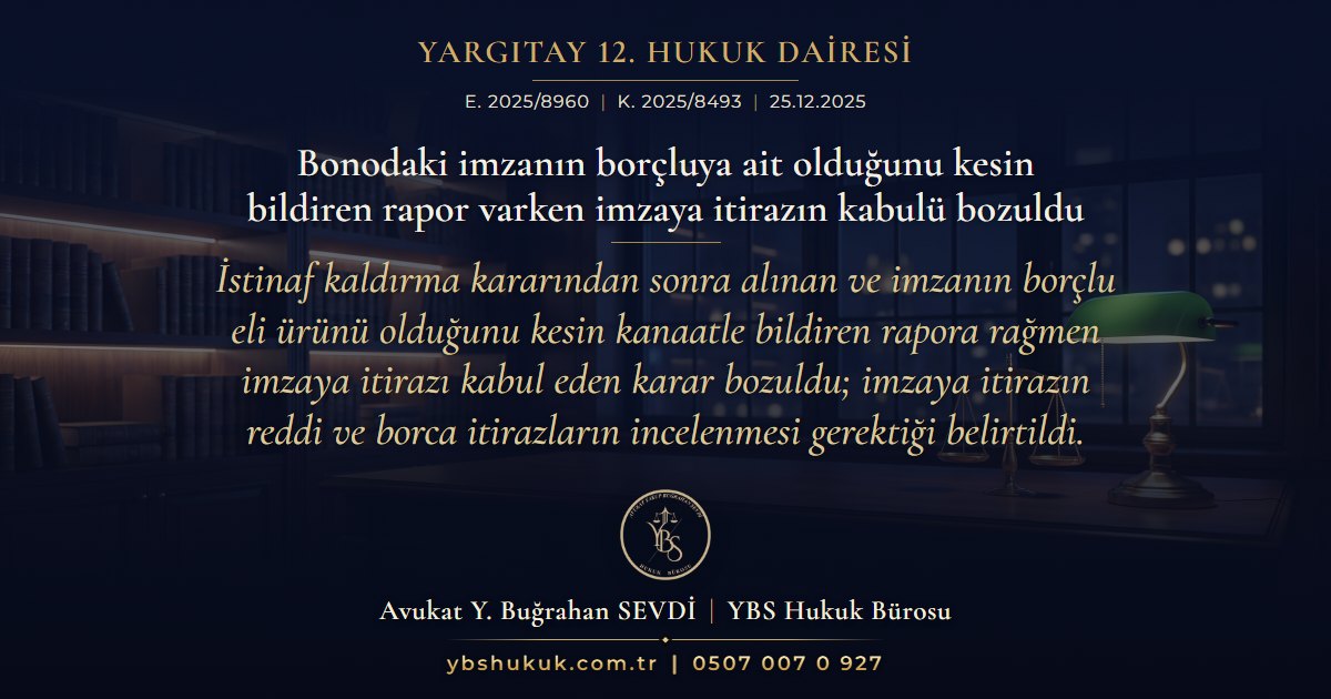 Yargıtay 12. Hukuk Dairesi, E. 2025/8960, K. 2025/8493, 25.12.2025 | Bonodaki imzanın borçluya ait olduğunu kesin bildiren rapor varken imzaya itirazın kabulü bozuldu | İstinaf kaldırma kararından sonra alınan ve imzanın borçlu eli ürünü olduğunu kesin kanaatle bildiren rapora rağmen imzaya itirazı kabul eden karar bozuldu; imzaya itirazın reddi ve borca itirazların incelenmesi gerektiği belirtildi.
