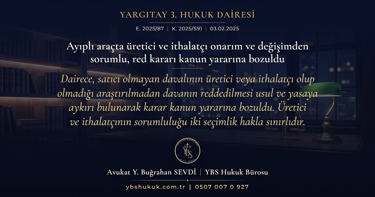 Yargıtay 3. Hukuk Dairesi, E. 2025/87, K. 2025/591, 03.02.2025 | Ayıplı araçta üretici ve ithalatçı onarım ve değişimden sorumlu, red kararı kanun yararına bozuldu | Dairece, satıcı olmayan davalının üretici veya ithalatçı olup olmadığı araştırılmadan davanın reddedilmesi usul ve yasaya aykırı bulunarak karar kanun yararına bozuldu. Üretici ve ithalatçının sorumluluğu iki seçimlik hakla sınırlıdır.