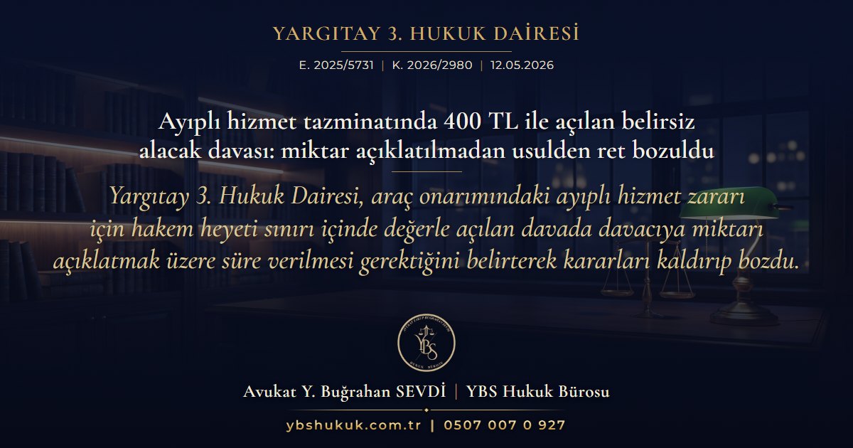 Yargıtay 3. Hukuk Dairesi, E. 2025/5731, K. 2026/2980, 12.05.2026 | Ayıplı hizmet tazminatında 400 TL ile açılan belirsiz alacak davası: miktar açıklatılmadan usulden ret bozuldu | Yargıtay 3. Hukuk Dairesi, araç onarımındaki ayıplı hizmet zararı için hakem heyeti sınırı içinde değerle açılan davada davacıya miktarı açıklatmak üzere süre verilmesi gerektiğini belirterek kararları kaldırıp bozdu.