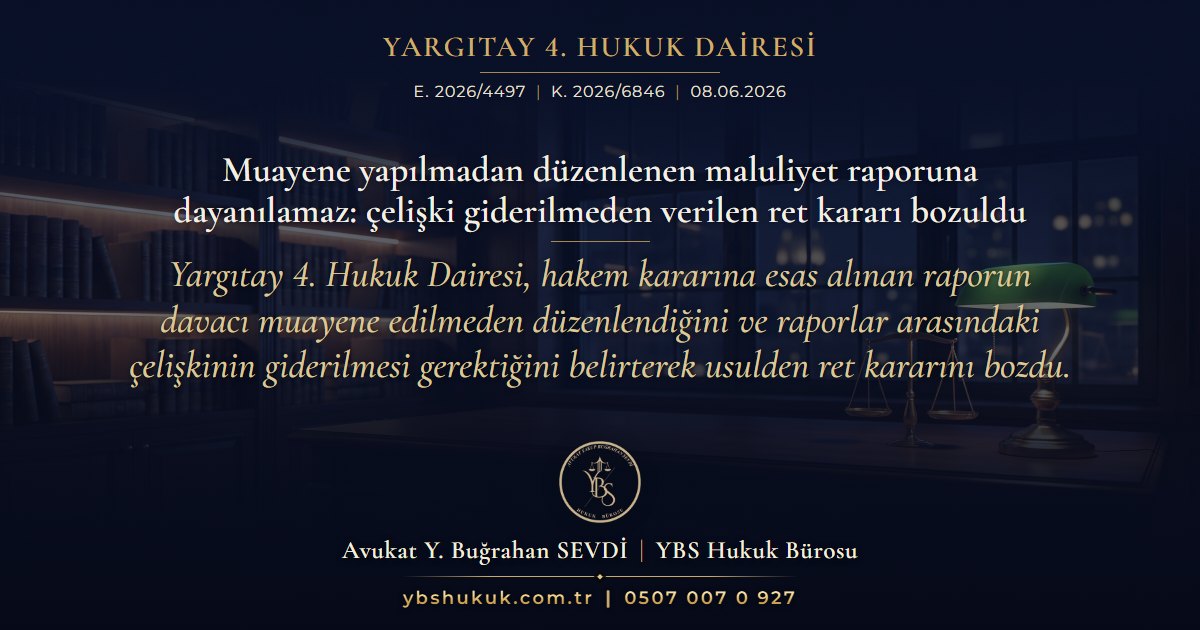 Yargıtay 4. Hukuk Dairesi, E. 2026/4497, K. 2026/6846, 08.06.2026 | Muayene yapılmadan düzenlenen maluliyet raporuna dayanılamaz: çelişki giderilmeden verilen ret kararı bozuldu | Yargıtay 4. Hukuk Dairesi, hakem kararına esas alınan raporun davacı muayene edilmeden düzenlendiğini ve raporlar arasındaki çelişkinin giderilmesi gerektiğini belirterek usulden ret kararını bozdu.