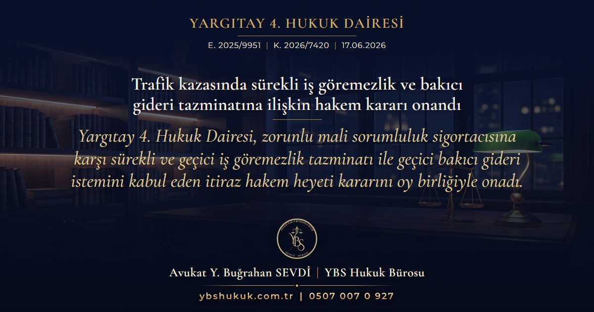 Yargıtay 4. Hukuk Dairesi, E. 2025/9951, K. 2026/7420, 17.06.2026 | Trafik kazasında sürekli iş göremezlik ve bakıcı gideri tazminatına ilişkin hakem kararı onandı | Yargıtay 4. Hukuk Dairesi, zorunlu mali sorumluluk sigortacısına karşı sürekli ve geçici iş göremezlik tazminatı ile geçici bakıcı gideri istemini kabul eden itiraz hakem heyeti kararını oy birliğiyle onadı.