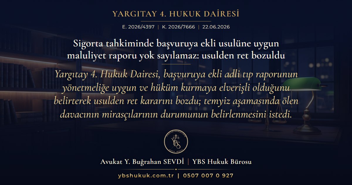Yargıtay 4. Hukuk Dairesi, E. 2026/4397, K. 2026/7666, 22.06.2026 | Sigorta tahkiminde başvuruya ekli usulüne uygun maluliyet raporu yok sayılamaz: usulden ret bozuldu | Yargıtay 4. Hukuk Dairesi, başvuruya ekli adli tıp raporunun yönetmeliğe uygun ve hüküm kurmaya elverişli olduğunu belirterek usulden ret kararını bozdu; temyiz aşamasında ölen davacının mirasçılarının durumunun belirlenmesini istedi.