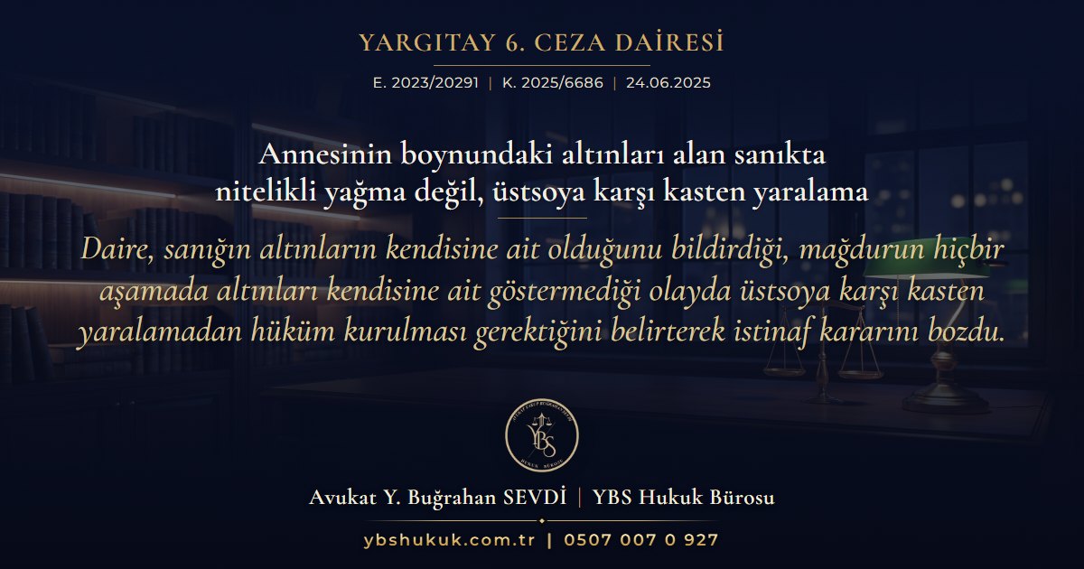 Yargıtay 6. Ceza Dairesi, E. 2023/20291, K. 2025/6686, 24.06.2025 | Annesinin boynundaki altınları alan sanıkta nitelikli yağma değil, üstsoya karşı kasten yaralama | Daire, sanığın altınların kendisine ait olduğunu bildirdiği, mağdurun hiçbir aşamada altınları kendisine ait göstermediği olayda üstsoya karşı kasten yaralamadan hüküm kurulması gerektiğini belirterek istinaf kararını bozdu.