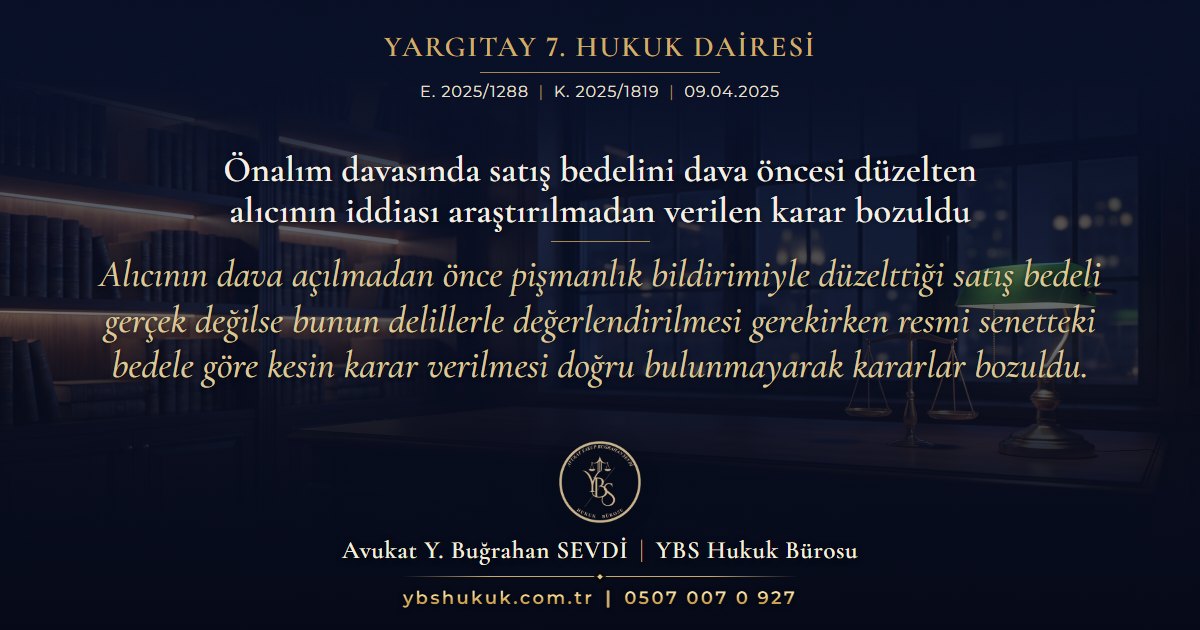 Yargıtay 7. Hukuk Dairesi, E. 2025/1288, K. 2025/1819, 09.04.2025 | Önalım davasında satış bedelini dava öncesi düzelten alıcının iddiası araştırılmadan verilen karar bozuldu | Alıcının dava açılmadan önce pişmanlık bildirimiyle düzelttiği satış bedeli gerçek değilse bunun delillerle değerlendirilmesi gerekirken resmi senetteki bedele göre kesin karar verilmesi doğru bulunmayarak kararlar bozuldu.