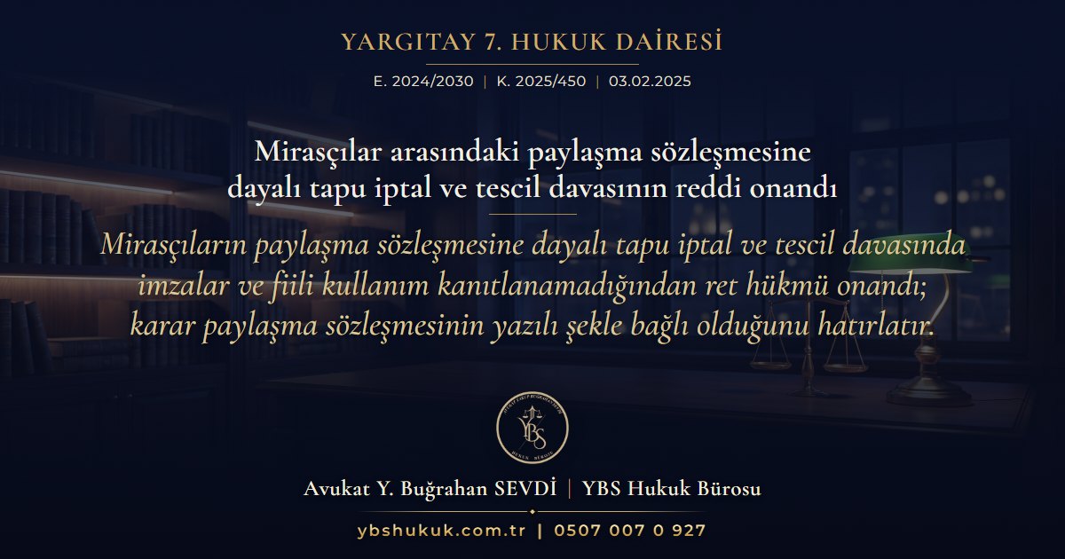 Yargıtay 7. Hukuk Dairesi, E. 2024/2030, K. 2025/450, 03.02.2025 | Mirasçılar arasındaki paylaşma sözleşmesine dayalı tapu iptal ve tescil davasının reddi onandı | Mirasçıların paylaşma sözleşmesine dayalı tapu iptal ve tescil davasında imzalar ve fiili kullanım kanıtlanamadığından ret hükmü onandı; karar paylaşma sözleşmesinin yazılı şekle bağlı olduğunu hatırlatır.