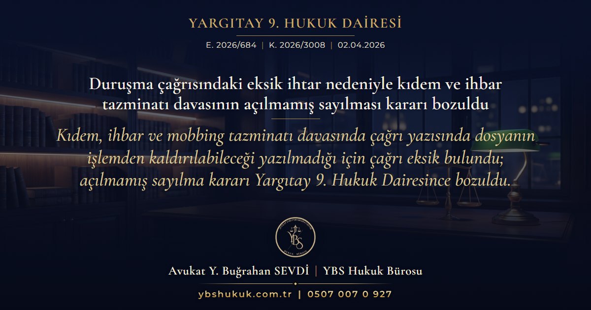 Yargıtay 9. Hukuk Dairesi, E. 2026/684, K. 2026/3008, 02.04.2026 | Duruşma çağrısındaki eksik ihtar nedeniyle kıdem ve ihbar tazminatı davasının açılmamış sayılması kararı bozuldu | Kıdem, ihbar ve mobbing tazminatı davasında çağrı yazısında dosyanın işlemden kaldırılabileceği yazılmadığı için çağrı eksik bulundu; açılmamış sayılma kararı Yargıtay 9. Hukuk Dairesince bozuldu.