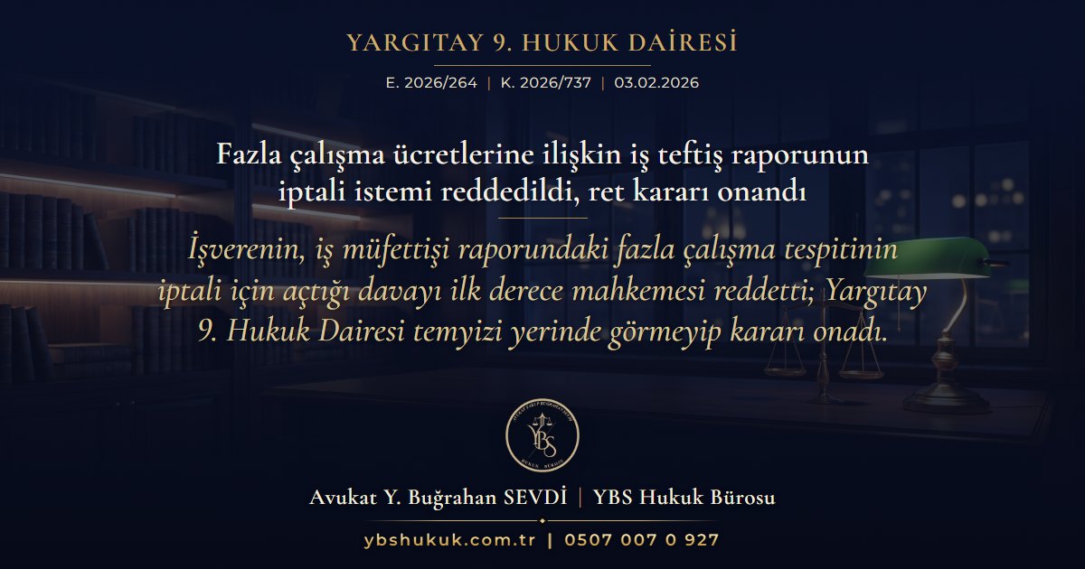 Yargıtay 9. Hukuk Dairesi, E. 2026/264, K. 2026/737, 03.02.2026 | Fazla çalışma ücretlerine ilişkin iş teftiş raporunun iptali istemi reddedildi, ret kararı onandı | İşverenin, iş müfettişi raporundaki fazla çalışma tespitinin iptali için açtığı davayı ilk derece mahkemesi reddetti; Yargıtay 9. Hukuk Dairesi temyizi yerinde görmeyip kararı onadı.