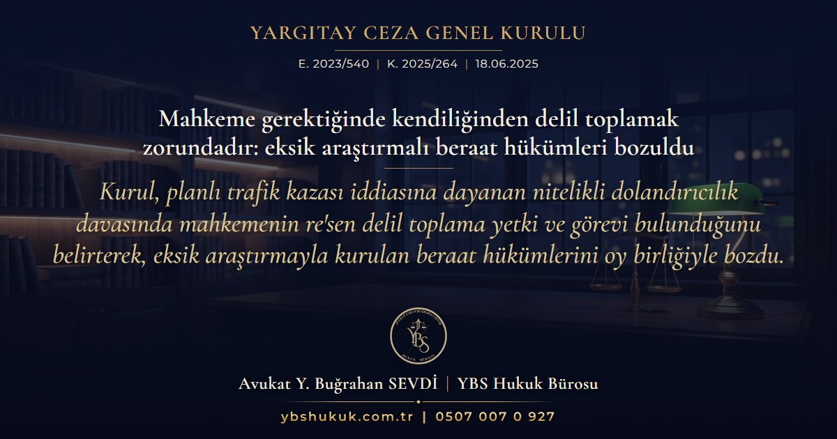 Yargıtay Ceza Genel Kurulu, E. 2023/540, K. 2025/264, 18.06.2025 | Mahkeme gerektiğinde kendiliğinden delil toplamak zorundadır: eksik araştırmalı beraat hükümleri bozuldu | Kurul, planlı trafik kazası iddiasına dayanan nitelikli dolandırıcılık davasında mahkemenin re'sen delil toplama yetki ve görevi bulunduğunu belirterek, eksik araştırmayla kurulan beraat hükümlerini oy birliğiyle bozdu.